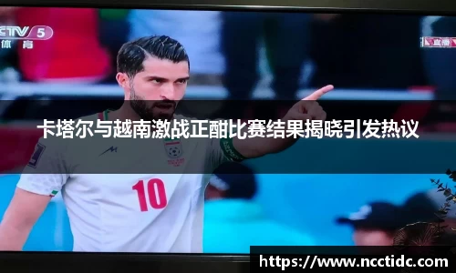 卡塔尔与越南激战正酣比赛结果揭晓引发热议